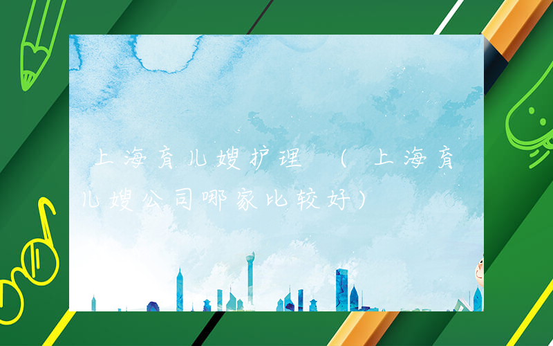上海育儿嫂护理 (上海育儿嫂公司哪家比较好)